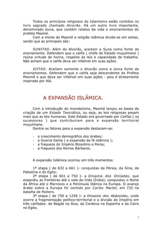 Todos os princípios religiosos do Islamismo estão contidos no
livro sagrado chamado Alcorão. Há um outro livro importante,
denominado Suna, que contém relatos da vida e ensinamentos do
profeta Maomé.
Com a morte de Maomé a religião islâmica divide-se em seitas,
sendo que as principais são:
SUNITAS: Além do Alcorão, aceitam a Suna como fonte de
ensinamento. Defendem que o califa ( chefe do Estado muçulmano )
reúna virtude de honra, respeito às leis e capacidade de trabalho.
Não acham que o califa deva ser infalível em suas ações.
XIITAS: Aceitam somente o Alcorão como a única fonte de
ensinamentos. Defendem que o califa seja descendente do Profeta
Maomé e que deva ser infalível em suas ações - pois é diretamente
inspirado por Alá.

A EXPANSÃO ISLÂMICA.
Com a introdução do monoteísmo, Maomé lançou as bases da
criação de um Estado Teocrático, ou seja, as leis religiosas pesam
mais que as leis humanas. Este Estado era governado por Califas ( os
sucessores ) que contribuíram para a expansão territorial
muçulmana.
Dentre os fatores para a expansão destacam-se:
-

o
a
a
a

crescimento demográfico dos árabes;
Guerra Santa ( a expansão da fé islâmica );
fraqueza do Império Bizantino e Persa;
fraqueza dos Reinos Bárbaros.

A expansão Islâmica ocorreu em três momentos:
1ª etapa ( de 632 a 661 )- conquistas da Pérsia, da Síria, da
Palestina e do Egito;
2ª etapa ( de 661 a 750 )- a Dinastia dos Omíadas, que
expandiu as fronteiras até o vale do Indo (Índia); conquistou o Norte
da África até o Marrocos e a Península Ibérica na Europa. O avanço
árabe sobre a Europa foi contido por Carlos Martel, em 732 na
batalha de Poitiers.
3ª etapa ( de 750 a 1258 )- a Dinastia dos Abássidas, onde
ocorre a fragmentação político-territorial e a divisão do Império em
três califados: de Bagdá na Ásia, de Cordova na Espanha e do Cairo
no Egito.
7

 