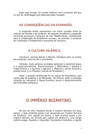 Após esta divisão, do mundo Islâmico será constante até que
no ano de 1258 Bagdá será destruída pelos mongóis.

AS CONSEQÜÊNCIAS DA EXPANSÃO.
A expansão árabe representou um maior contato entre as
culturas do Oriente e do Ocidente. No aspecto econômico a expansão
territorial provocará o bloqueio do mar Mediterrâneo, contribuindo
para a cristalização do feudalismo europeu, ao acentuar o processo
de ruralização e fortalecendo a economia de consumo.

A CULTURA ISLÂMICA.
Literatura: poesias épicas e fábulas. Destaque para os contos
de aventuras, como As Mil e uma Noites.
Ciências: muito práticos os árabes aplicaram o raciocínio lógico
e o experimentalismo. Desenvolveram a Matemática ( álgebra e
trigonometria ), a Química ( alquimia ), Medicina ( sendo Avicena o
grande nome ) e a Filosofia ( estudo de Aristóteles ).
Artes: a grande contribuição foi no campo da Arquitetura, com
construção de palácios e de Mesquitas. Na Pintura, dado a proibição
religiosa de reproduzir a figura humana, houve o desenvolvimento
dos chamados arabescos.

O IMPÉRIO BIZANTINO.
No ano de 395, Teodósio divide o Império Romano em duas
partes: o lado ocidental passa a ser designado por Império Romano
do Ocidente, com capital em Roma; o lado oriental passa a ser
Império Romano do Oriente com capital em Bizâncio ( uma antiga
colônia grega). Quando o imperador Constantino transferiu a capital

8

 