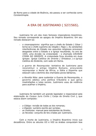 de Roma para a cidade de Bizâncio, ela passou a ser conhecida como
Constantinopla.

A ERA DE JUSTINIANO ( 527/565).
Justiniano foi um dos mais famosos imperadores bizantinos.
Seu reinado corresponde ao apogeu do Império Bizantino. Em seu
reinado destacam-se:
-

o cesaropapismo: significa que o chefe do Estado ( César )
torna-se o chefe supremo da religião ( Papa ). As constantes
interferências do Estado nos assuntos religiosos provocam
desgastes entre o Estado e a Igreja resultando, no ano de
1054, uma divisão na cristandade - o chamado GRANDE
CISMA DO ORIENTE. A cristandade ficou dividida em duas
igrejas: Igreja Católica do Oriente ( Ortodoxa ) e Igreja
Católica do Ocidente, com sede em Roma.

-

a guerra de Reconquista: tentativa de Justiniano para
reconstituir o antigo Império Romano, procurando
reconquistar o Norte da África, a Itália e Espanha que
estavam sob o domínio dos chamados povos bárbaros;

-

a Revolta Nika: para sustentar a Guerra de Reconquista, o
governo adotou uma política tributária o que gerou
insatisfações e lutas sociais. Justiniano usou da violência
para acalmar o Império;

Justiniano foi também um grande legislador e responsável pela
elaboração do Corpus Juris Civilis ( Corpo do Direito Civil ), que
estava assim composto:

-

o Código: revisão de todas as leis romanas;
o Digesto: sumário escrito por juristas;
as Institutas: manual para estudantes de Direito;
as Novelas: conjunto de leis criadas por Justiniano.

Com a morte de Justiniano, o Império Bizantino inicia sua
decadência. Entre os séculos VII e VIII os árabes conquistam boa

9

 