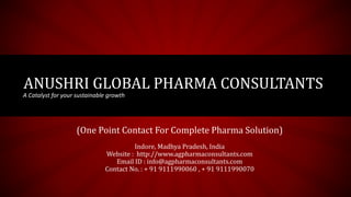 ANUSHRI GLOBAL PHARMA CONSULTANTS
A Catalyst for your sustainable growth
(One Point Contact For Complete Pharma Solution)
Indore, Madhya Pradesh, India
Website : http://www.agpharmaconsultants.com
Email ID : info@agpharmaconsultants.com
Contact No. : + 91 9111990060 , + 91 9111990070
 