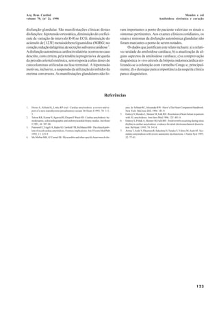 Arq Bras Cardiol                                                                                                                               Mendes e col
volume 70, (nº 2), 1998                                                                                                      Amiloidose sistêmica e coração


disfunção glandular. São manifestações clínicas destas                                ram importantes a ponto do paciente valorizar os sinais e
disfunções: hipotensão ortostática, diminuição do coefici-                            sintomas pertinentes. Aos exames clínicos cotidianos, os
ente de variação do intervalo R-R no ECG, diminuição do                               sinais e sintomas da disfunção autonômica glandular não
acúmulo de [123I] metaiodobenzilguanidina (MIBG) no                                   foram marcantes a ponto de serem notados.
coração, redução da lágrima, de secreções salivares e anidrose 7.                          Os dados que justificam este relato incluem: a) a relati-
A disfunção autonômica cardiocirculatória ocorreu no caso                             va raridade da amiloidose cardíaca; b) a atualização de al-
descrito, com certeza, pela tendência progressiva de queda                            guns aspectos da amiloidose cardíaca; c) a comprovação
da pressão arterial sistêmica, sem resposta a altas doses de                          diagnóstica in vivo através da biópsia endomiocárdica uti-
catecolaminas utilizadas na fase terminal. A hipotensão                               lizando-se a coloração com vermelho Congo e, principal-
motivou, inclusive, a suspensão da utilização do inibidor da                          mente; d) o destaque para a importância da suspeita clínica
enzima conversora. As manifestações glandulares não fo-                               para o diagnóstico.




                                                                             Referências

1.   Hesse A, Altland K, Linke RP et al - Cardiac amyloidosis: a review and re-            ease. In: Schlant RC, Alexander RW - Hurst’s The Heart Companion Handbook.
     port of a new transthyretin (prealbumin) variant. Br Heart J 1993; 70: 111-           New York: McGraw-Hill, 1994: 181-9.
     5.                                                                               5.   Dubrey S, Mendes L, Skinner M, Falk RH - Resolution of heart failure in patients
2.   Talwar KK, Kumar V, Agarwal R, Chopra P, Wasir HS - Cardiac amyloidosis: he-          with AL amyloidosis. Ann Itern Med 1996; 125: 481-4.
     modynamic, echocardiographic and endomyocardial biopsy studies. Ind Heart        6.   Dubrey S, Pollak A, Skinner M, Falk RH - Atrial trombi occurring during sinus
     J 1991; 44: 387-90.                                                                   rhythm in cardiac amyloidosis: evidence for atrial electromechanical dissocia-
3.   Petersen EC, Engel JA, Radio SJ, Canfield TM, McManus BM - The clinical prob-         tion. Br Heart J 1995; 74: 541-4.
     lem of occult cardiac amyloidosis. Forensic implications. Am J Forens Med Path   7.   Arima T, Ando Y, Okamura R, Sakashita N, Tanaka Y, Ychino M, Ando M - Sec-
     1992; 13: 225-9.                                                                      ondary amyloidosis with severe autonomic dysfunctions. J Auton Syst 1995;
4.   Mc Mullan MR, O’Connel JB - Myocarditis and other specific heart muscle dis-          52: 77-81.




                                                                                                                                                                   123
 