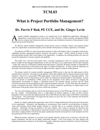 2008 AACE INTERNATIONAL TRANSACTIONS

TCM.03
What is Project Portfolio Management?
Dr. Parviz F Rad, PE CCE, and Dr. Ginger Levin

A

project portfolio management system is an essential part of an enlightened organization, although all
organizations would benefit from some form of such a function. Project portfolio management (PPM)
involves a logical and formalized selection of projects and a methodical execution of these projects to their
logical and successful conclusion.
An effective project portfolio management system process serves to identify, analyze, and quantify project
value on a regular basis; to prioritize projects; and to identify which projects to initiate, reprioritize, or terminate.
The objective of PPM is to select and prioritize projects to deliver the highest value in accordance with the preestablished portfolio management business decisions and priority criteria. Priority should be based on both
individual project benefits and overall impact to the organization. In addition, the resulting portfolio mix must not
exceed the organization’s resource capacity and capability.
The simple view—and one of the earlier views—of project management is that it is a process whereby each
project is approved and managed independently. In this case, the focus is on a single project and the triple constraint
– scope, time, and cost, of that project separate from other projects. Typically, the project manager is responsible for
evaluating the performance of the project in the light of its approved objectives. At times, given the importance of
the project, the project might be reviewed by the upper executives, again in isolation of other projects.
The primary benefit of a project portfolio management (PPM) system is that only the right projects will be
selected and/or continued. The projects in the pipeline will be fully aligned with the strategic business goals of the
enterprise. However, to some people, PPM might appear to add a level of complexity to managing projects. This
notion is partially correct in that projects will no longer be conducted as floating islands in the enterprise. In most
cases, the barriers to establishing a PPM system are the magnitude of the efforts involved in changing the
organizational environment to support a formalized process, the possible training involved, and the initial
investment necessary for the development of the required procedures and tools. On the other hand, the benefits of
having a formalized and fully effective PPM system are better competitive positioning, an improvement in the
effectiveness of the project teams, and a lower overall cost of projects.
The tools and techniques that are used for the prioritization process of the PPM range from the very simple to
the very complex. Notwithstanding, there is a high degree of implicit judgment in many of these systems.
Regardless of how successful and sophisticated the tools of the PPM are, the basic output of the PPM is a prioritized
list of projects. This prioritization will signal that the project on top of the list is most important and should be
afforded all resources that it needs.
Ideally, in a highly sophisticated organization, there will be a single portfolio that will contain all of the projects
of the organization. Alternately, and depending on circumstances, there could be several portfolios of projects,
where each portfolio would contain projects relating to a specific topic or to a separate functional area of the
enterprise. Admittedly, having one portfolio is far more complex, and it tends to constrain the discretion that
divisional vice presidents, or other people in equivalent functions, enjoy in selecting and funding projects. On the
other hand, a single portfolio will elevate the project optimization from the divisional level to the enterprise level for
the greater good of the entire organization.
Midstream project evaluation is as critical as the original selection, maybe more so because it will deal with
project termination, and that can be highly emotionally charged. Even if the project was fully aligned with
organizational business objectives at the authorization stage, midstream evaluation should be viewed as formalized
TCM.03.1

 