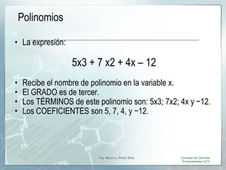 Polinomios La expresión: 5x3 + 7 x2 + 4x – 12 Recibe el nombre de polinomio en la variable x. El GRADO es de tercer. Los TÉRMINOS de este polinomio son: 5x3; 7x2; 4x y −12. Los COEFICIENTES son 5, 7, 4, y −12.  Facultad de Ciencias Empresariales UCV Ing. Marco L. Pérez Silva 