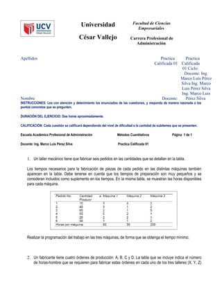 Universidad                         Facultad de Ciencias
                                                                               Empresariales

                                        César Vallejo                      Carrera Profesional de
                                                                              Administración


Apellidos                                                                                      Practica     Practica
                                                                                            Calificada 01 Calificada
                                                                                                          01 Ciclo:
                                                                                                           Docente: Ing.
                                                                                                          Marco Luis Pérez
                                                                                                          Silva Ing. Marco
                                                                                                          Luis Pérez Silva
                                                                                                          Ing. Marco Luis
Nombre                                                                                          Docente:     Pérez Silva
INSTRUCCIONES: Lea con atención y detenimiento los enunciados de las cuestiones, y responda de manera razonada a los
puntos concretos que se pregunten.

DURACIÓN DEL EJERCICIO: Dos horas aproximadamente.

CALIFICACIÓN: Cada cuestión se calificará dependiendo del nivel de dificultad o la cantidad de subítemes que se presenten.

Escuela Académico Profesional de Administración                   Métodos Cuantitativos                 Página 1 de 1

Docente: Ing. Marco Luis Pérez Silva                               Practica Calificada 01



    1. Un taller mecánico tiene que fabricar seis pedidos en las cantidades que se detallan en la tabla.

    Los tiempos necesarios para la fabricación de piezas de cada pedido en las distintas máquinas también
    aparecen en la tabla. Debe tenerse en cuenta que los tiempos de preparación son muy pequeños y se
    consideran incluidos como suplemento en los tiempos. En la misma tabla, se muestran las horas disponibles
    para cada máquina.




    Realizar la programación del trabajo en las tres máquinas, de forma que se obtenga el tiempo mínimo.



    2. Un fabricante tiene cuatro órdenes de producción: A, B, C y D. La tabla que se incluye indica el número
       de horas-hombre que se requieren para fabricar estas órdenes en cada uno de los tres talleres (X, Y, Z)
 