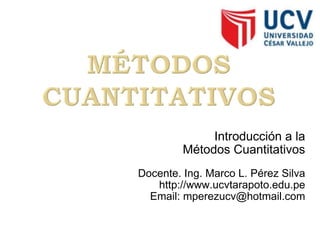 Introducción a la Métodos Cuantitativos Docente. Ing. Marco L. Pérez Silva http://www.ucvtarapoto.edu.pe Email: mperezucv@hotmail.com 