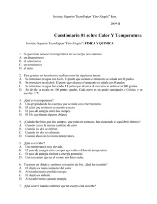 Instituto Superior Tecnológico “Ciro Alegría” Sem.

                                                                         2009-II


                            Cuestionario 01 sobre Calor Y Temperatura
      Instituto Superior Tecnológico “Ciro Alegría” | FISICA Y QUIMICA 4


1.   Si queremos conocer la temperatura de un cuerpo, utilizaremos:
A.   un dinamómetro
B.   el calorímetro
C.   un termómetro
D.   el tacto

2. Para graduar un termómetro realizaremos las siguientes tareas:
A. Se introduce en agua con hielo. El punto que alcanza el mercurio se señala con 0 grados.
B. Se introduce en alcohol. El punto que alcanza el mercurio se señala con 0 grados
C. Se introduce en agua hirviendo. El punto que alcanza el mercurio se señala con 100 grados.
D. Se divide la escala en 100 partes iguales. Cada parte es un grado centígrado o Celsius, y se
   escribe: 1 ºC

3. ¿Qué es la temperatura?
A. Una propiedad de los cuerpos que se mide con el termómetro.
B. El calor que sentimos en nuestro cuerpo
C. El paso de energía entre dos cuerpos.
D. El frío que tienen algunos objetos

4. ¿Cuándo decimos que dos cuerpos, que están en contacto, han alcanzado el equilibrio térmico?
A. Cuando tienen la misma cantidad de calor
B. Cuando los dos se enfrían.
C. Cuando los dos se calientan
D. Cuando alcanzan la misma temperatura.

5. ¿Qué es el calor?
A. Una temperatura muy elevada.
B. El paso de energía entre cuerpos que están a diferente temperatura.
C. El paso de energía cinética a energía potencial.
D. Una sensación que en el verano nos hace sudar.

6. Tocamos un objeto y sentimos sensación de frío. ¿Qué ha ocurrido?
A. El objeto es buen conductor del calor
B. Al tocarlo hemos perdido energía
C. El objeto es aislante.
D. Al tocarlo hemos ganado energía.

7. ¿Qué ocurre cuando sentimos que un cuerpo está caliente?
 