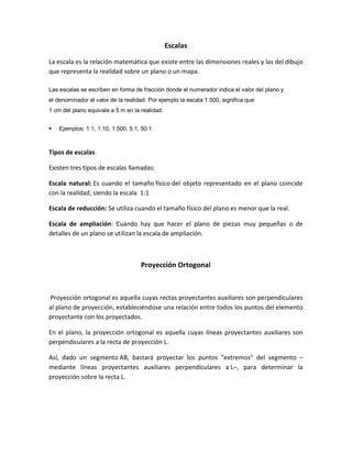 Escalas
La escala es la relación matemática que existe entre las dimensiones reales y las del dibujo
que representa la realidad sobre un plano o un mapa.
Las escalas se escriben en forma de fracción donde el numerador indica el valor del plano y
el denominador el valor de la realidad. Por ejemplo la escala 1:500, significa que
1 cm del plano equivale a 5 m en la realidad.
 Ejemplos: 1:1, 1:10, 1:500, 5:1, 50:1
Tipos de escalas
Existen tres tipos de escalas llamadas:
Escala natural: Es cuando el tamaño físico del objeto representado en el plano coincide
con la realidad, siendo la escala 1:1
Escala de reducción: Se utiliza cuando el tamaño físico del plano es menor que la real.
Escala de ampliación: Cuando hay que hacer el plano de piezas muy pequeñas o de
detalles de un plano se utilizan la escala de ampliación.
Proyección Ortogonal
Proyección ortogonal es aquella cuyas rectas proyectantes auxiliares son perpendiculares
al plano de proyección, estableciéndose una relación entre todos los puntos del elemento
proyectante con los proyectados.
En el plano, la proyección ortogonal es aquella cuyas líneas proyectantes auxiliares son
perpendiculares a la recta de proyección L.
Así, dado un segmento AB, bastará proyectar los puntos extremos del segmento ʹ
mediante líneas proyectantes auxiliares perpendiculares a Lʹ, para determinar la
proyección sobre la recta L.
 