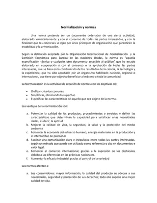 Normalización y normas
Una norma pretende ser un documento ordenador de una cierta actividad,
elaborado voluntariamente y con el consenso de todas las partes interesadas, y con la
finalidad que las empresas se rijan por unos principios de organización que garanticen la
estabilidad y la armonización.
Según la definición aceptada por la Organización Internacional de Normalización y la
Comisión Económica para Europa de las Naciones Unidas, la norma es aquella
especificación técnica o cualquier otro documento accesible al público que ha estado
elaborado en cooperación y con el consenso o la aprobación de todas las partes
interesadas, que se basa en la combinación de los resultados de la ciencia, la tecnología y
la experiencia, que ha sido aprobado por un organismo habilitado nacional, regional o
internacional, que tiene por objetivo beneficiar al máximo a toda la comunidad.
La Normalización es la actividad de creación de normas con los objetivos de:
y Unificar criterios comunes
y Simplificar, eliminando lo superfluo
y Especificar las características de aquello que sea objeto de la norma.
Las ventajas de la normalización son:
a. Potenciar la calidad de los productos, procedimientos y servicios y definir las
características que determinan la capacidad para satisfacer unas necesidades
dadas, es decir, la aptitud
b. Mejorar la calidad de vida, la seguridad, la salud y la protección del medio
ambiente
c. Fomentar la economía del esfuerzo humano, energía materiales en la producción y
el intercambio de productos
d. Facilitar una comunicación clara e inequívoca entre todas las partes interesadas,
según un método que puede ser utilizado como referencia o cita en documentos e
valor legal.
e. Fomentar el comercio internacional, gracias a la supresión de los obstáculos
debido a las diferencias en las prácticas nacionales.
f. Aumentar la eficacia industrial gracias al control de la variedad
Las normas afectan a:
a. Los consumidores: mayor información, la calidad del producto se adecua a sus
necesidades, seguridad y protección de sus derechos; todo ello supone una mejor
calidad de vida.
 