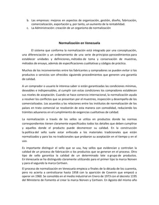 b. Las empresas: mejoras en aspectos de organización, gestión, diseño, fabricación,
comercialización, exportación y, por tanto, un aumento de la rentabilidad.
c. La Administración: creación de un organismo de normalización
Normalización en Venezuela
El sistema que conforma la normalización está integrado por una conceptuación,
una diferenciación y un ordenamiento de una serie de principios yprocedimientos para
establecer unidades y definiciones, métodos de toma y conservación de muestras,
métodos de ensayo, además de especificaciones cualitativas y códigos de práctica.
Muchos de los inconvenientes entre los fabricantes y compradores se pueden evitar si los
productos o servicios son ofrecidos siguiendo procedimientos que generen una garantía
de calidad.
A un comprador o usuario le interesa saber si están garantizadas las condiciones mínimas,
deseables e indispensables, al cumplir con estas condiciones los compradores establecen
sus niveles de aceptación. Cuando se hace comercio internacional, la normalización ayuda
a resolver los conflictos que se presentan por el muestreo, inspección y desempeño de los
comercializados. Los acuerdos y las relaciones entre los institutos de normalización de los
países en trato comercial se resolverán de esta manera con comodidad, reduciendo los
trámites aduaneros en el cumplimiento de exigencias cualitativas de calidad.
La normalización a través de los sellos se utiliza en productos donde las normas
correspondientes tienen claramente especificados todos los detalles que deben cumplirse
y aquellos donde el producto puede desmerecer su calidad. En la construcción
la política del sello suele estar enfocada a los materiales tradicionales que están
normalizados y para los no tradicionales que probaron su aceptación en el tiempo y en el
uso.
Es importante distinguir el sello que se usa, hay sellos que evidencian y controlan la
calidad de un proceso de fabricación o los productos que se generan en el proceso. Otro
tipo de sello garantiza la calidad de un determinado lote o grupo de productos.
En Venezuela se ha distinguido claramente utilizando para el primer tipo la marca Norven
y para el segundo la marca Certiven.
El proceso de normalización en Venezuela empieza a finales de la década de los cuarenta,
pero no acierta a centralizarse hasta 1958 con la aparición de Covenin que empezó a
operar en 1960. Se consolido en el medio industrial en Enero de 1973 con el decreto 1195
del Ministerio de Fomento al crear la marca Norven y Certiven. En Agosto del mismo año
 