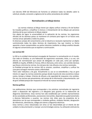 con decreto 3939 del Ministerio de Fomento se señalaron todos los detalles sobre la
solicitud, estudio, concesión y vigilancia de los sellos venezolanos de calidad.
Normalización y el dibujo técnico
Las normas relativas al Dibujo tienen por objeto unificar criterios a fin de facilitar
los trazados gráficos y simplificar la lectura e interpretación de los dibujos por personas
distintas de las que realizaron el dibujo original.
Con objeto de lograr la universalidad en la aplicación de las normas, los organismos
oficiales de los distintos países se mantienen en contacto para lograr en un futuro unas
normas únicas aplicables a todos los países.
En diversos campos del conocimiento y de la industria es necesario representar un objeto
suministrando todos los datos técnicos de importancia, hay que mostrar su forma
aparente y hacer comprensibles sus partes interiores mediante un dibujo analítico basado
en algunas convenciones que se exponen a continuación.
Las normas ISO
La ISO es la entidad internacional encargada de favorecer la normalización en el mundo.
Con sede en Ginebra, es una federación de organismos nacionales, éstos, a su vez, son
oficinas de normalización que actúan de delegadas en cada país, como por ejemplo:
AENOR en España, AFNOR en Francia, DIN en Alemania, entre otros. con comités técnicos
que llevan a término las normas. Se creó para dar más eficacia a las normas nacionales.
La finalidad principal de las normas ISO es orientar, coordinar, simplificar y unificar los
usos para conseguir menores costos y efectividad.
Tiene valor indicativo y de guía. Actualmente su uso se va extendiendo y hay un gran
interés en seguir las normas existentes porque desde el punto de vista económico reduce
costos, tiempo y trabajo. Criterios de eficacia y de capacidad de respuesta a los cambios.
Por eso, las normas que presentemos, del campo de la información y documentación, son
de gran utilidad porque dan respuesta al reto de las nuevas tecnologías
Normas gráficas
Las publicaciones técnicas que corresponden a las prácticas normalizadas de ingeniería
están a disposición del ingeniero y el dibujante para guiarlos en la elaboración de
diagramas electrónicos. Estas normas han sido establecidas por comités representativos
de las sociedades profesionales, asociaciones mercantiles, dependencias gubernamentales
y diversos fabricantes y usuarios. Las normas más útiles para los propósitos de la
electrónica son las que corresponden a símbolos gráficos, símbolos literales, designación
de referencias, abreviaturas, códigos de colores y diagramas eléctricos.
Estas normas y otras relacionadas con otras se han desarrollado por el interés de dar
unidad a la documentación y manejar una terminología concisa. Su utilización estimula los
 
