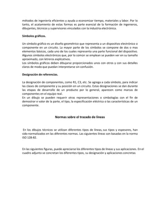 métodos de ingeniería eficientes y ayuda a economizar tiempo, materiales y labor. Por lo
tanto, el acatamiento de estas formas es parte esencial de la formación de ingenieros,
dibujantes, técnicos y supervisores vinculados con la industria electrónica.
Símbolos gráficos.
Un símbolo gráfico es un diseño geométrico que representa a un dispositivo electrónico o
componente en un circuito. La mayor parte de los símbolos se compone de dos o mas
elementos básicos, cada uno de los cuales representa una parte funcional del dispositivo.
Algunos símbolos electrónicos que, por lo común se emplean se pueden ver en su tamaño
aproximado, con letreros explicativos.
Los símbolos gráficos deben dibujarse proporcionados unos con otros y con sus detalles
claros de modo que puedan interpretarse sin confusión.
Designación de referencias.
La designación de componentes, como R1, C3, etc. Se agrega a cada símbolo, para indicar
las clases de componente y su posición en un circuito. Estas designaciones se dan durante
las etapas de desarrollo de un producto por lo general, aparecen como marcas de
componentes en el equipo real.
En un dibujo se pueden requerir otras representaciones o simbologías con el fin de
demostrar e valor de la parte, el tipo, la especificación eléctrica o las características de un
componente.
Normas sobre el trazado de líneas
En los dibujos técnicos se utilizan diferentes tipos de líneas, sus tipos y espesores, han
sido normalizados en las diferentes normas. Las siguientes líneas son basadas en la norma
ISO 128-82.
En las siguientes figuras, puede apreciarse los diferentes tipos de líneas y sus aplicaciones. En el
cuadro adjunto se concretan los diferentes tipos, su designación y aplicaciones concretas.
 