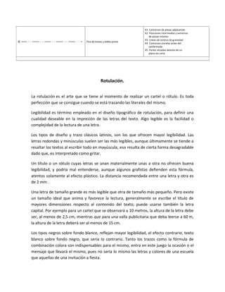 Fina de trazos y doble punto
K1 Contornos de piezas adyacentes
K2 Posiciones intermedias y extremos
de piezas móviles
K3 Líneas de centros de gravedad
K4 Contornos iniciales antes del
conformado
K5 Partes situadas delante de un
plano de corte
Rotulación.
La rotulación es el arte que se tiene al momento de realizar un cartel o rótulo. Es toda
perfección que se consigue cuando se está trazando las literales del mismo.
Legibilidad es término empleado en el diseño tipográfico de rotulación, para definir una
cualidad deseable en la impresión de las letras del texto. Algo legible es la facilidad o
complejidad de la lectura de una letra.
Los tipos de diseño y trazo clásicos latinos, son los que ofrecen mayor legibilidad. Las
letras redondas y minúsculas suelen ser las más legibles, aunque últimamente se tiende a
resaltar los textos al escribir todo en mayúscula, eso resulta de cierta forma desagradable
dado que, es interpretado como gritar.
Un título o un rótulo cuyas letras se unan materialmente unas a otra no ofrecen buena
legibilidad, y podría mal entenderse, aunque algunos grafistas defienden esta fórmula,
atentos solamente al efecto plástico. La distancia recomendada entre una letra y otra es
de 2 mm .
Una letra de tamaño grande es más legible que otra de tamaño más pequeño. Pero existe
un tamaño ideal que anima y favorece la lectura, generalmente se escribe el título de
mayores dimensiones respecto al contenido del texto; puede usarse también la letra
capital. Por ejemplo para un cartel que se observará a 10 metros, la altura de la letra debe
ser, al menos de 2,5 cm, mientras que para una valla publicitaria que deba leerse a 60 m,
la altura de la letra deberá ser al menos de 15 cm.
Los tipos negros sobre fondo blanco, reflejan mayor legibilidad, el efecto contrario, texto
blanco sobre fondo negro, que sería lo contrario. Tanto los trazos como la fórmula de
combinación colora son indispensables para el mismo, entra en este juego la ocasión o el
mensaje que llevará el mismo, pues no sería lo mismo las letras y colores de una escuela
que aquellas de una invitación a fiesta.
 