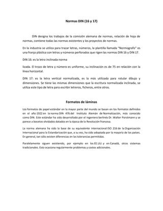 Normas DIN (16 y 17)
DIN designa los trabajos de la comisión alemana de normas, relación de hoja de
normas, contiene todas las normas existentes y los proyectos de normas.
En la industria se utiliza para trazar letras, números, la plantilla llamada ͞Normografo͟ es
una franja plástica con letras y números perforados que rigen las normas DIN 16 y DIN 17.
DIN 16: es la letra inclinada norma
lizada. El trozo de letra y número es uniforme, su inclinación es de 75 en relación con la
línea horizontal.
DIN 17: es la letra vertical normalizada, es la más utilizada para rotular dibujo y
dimensiones. Se tiene las mismas dimensiones que la escritura normalizada inclinada, se
utiliza este tipo de letra para escribir letreros, ficheros, entre otros.
Formatos de láminas
Los formatos de papel estándar en la mayor parte del mundo se basan en los formatos definidos
en el año 1922 en la norma DIN 476 del Instituto Alemán de Normalización, más conocido
como DIN. Este estándar ha sido desarrollado por el ingeniero berlinés Dr. Walter Porstmann y se
parece a bocetos olvidados datados en la época de la Revolución francesa.
La norma alemana ha sido la base de su equivalente internacional ISO 216 de la Organización
Internacional para la Estandarización que, a su vez, ha sido adoptada por la mayoría de los países.
En general, tan sólo existen diferencias en las tolerancias permitidas.
Paralelamente siguen existiendo, por ejemplo en los EE.UU. y en Canadá, otros sistemas
tradicionales. Esto ocasiona regularmente problemas y costos adicionales.
 