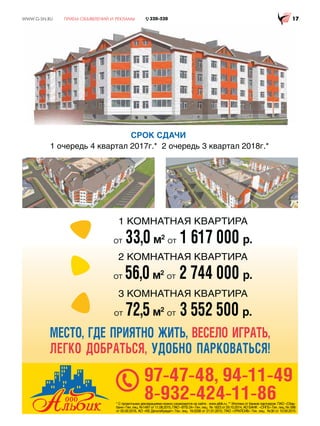:::*6158 
* С проектными декларациями можно ознакомится на сайте - www.albik.ru. ** Ипотека от банков партнеров: ПАО «Сбер-
банк» Ген. лиц. №1481 от 11.08.2015, ПАО «ВТБ 24» Ген. лиц. № 1623 от 29.10.2014, АО БАНК «СНГБ» Ген. лиц. № 588
от 05.09.2016, АО «КБ ДельтаКредит» Ген. лиц. №3338 от 21.01.2015, ПАО «УРАЛСИБ» Ген. лиц. №30 от 10.09.2015
97-47-48, 94-11-49
8-932-424-11-86
МЕСТО, ГДЕ ПРИЯТНО ЖИТЬ, ВЕСЕЛО ИГРАТЬ,
ЛЕГКО ДОБРАТЬСЯ, УДОБНО ПАРКОВАТЬСЯ!
CРОК СДАЧИ
1 очередь 4 квартал 2017г.* 2 очередь 3 квартал 2018г.*
1 КОМНАТНАЯ КВАРТИРА
ОТ 33,0м2
ОТ 1 617 000 р.
2 КОМНАТНАЯ КВАРТИРА
ОТ 56,0м2
ОТ 2 744 000 р.
3 КОМНАТНАЯ КВАРТИРА
ОТ 72,5м2
ОТ 3 552 500 р.
 