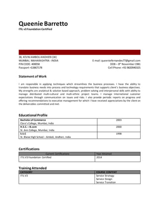 Queenie Barretto
ITIL v3 Foundation Certified
38, KEVNIAMBOLIANDHERI (W)
MUMBAI, MAHARASHTRA - INDIA
PIN CODE: 400058
Passport–G3867178
E-mail:queeniefernandes77@gmail.com
DOB – 8th
November1981
Cell Phone:+91 9820940325
Statement of Work
I am responsible in applying techniques which streamlines the business processes. I have the ability to
translate business needs into process and technology requirements that supports client’s business objectives.
My strengths are analytical & solution based approach, problem solving and interpersonal skills with ability to
manage distributed multi-cultural and multi-ethnic project teams. I manage International customer
expectations through communication on issues and risks. I also provide periodic reports on progress and
offering recommendations to executive management for which I have received appreciations by the client on
the deliverables committed and met.
Educational Profile
Bachelorof Commerce
Clara’s College, Mumbai, India
2003
H.S.C. – B.com
St. Ann College, Mumbai, India
2000
S.S.C
St. Blaise High School - Amboli, Andheri, India
1998
Certifications
Current Certifications Year Attained
ITIL V3 Foundation Certified 2014
Training Attended
CATEGORY COURSE CONTENT
ITIL V3 Service Strategy
Service Design
Service Transition
 