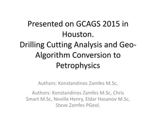 Presented on GCAGS 2015 in
Houston.
Drilling Cutting Analysis and Geo-
Algorithm Conversion to
Petrophysics
Authors: Konstandinos Zamfes M.Sc,
Authors: Konstandinos Zamfes M.Sc, Chris
Smart M.Sc, Neville Henry, Eldar Hasanov M.Sc,
Steve Zamfes PGeol.
 