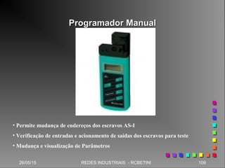 Programador ManualProgramador Manual
26/05/15 109REDES INDUSTRIAIS - RCBETINI
• Permite mudança de endereços dos escravos AS-I
• Verificação de entradas e acionamento de saídas dos escravos para teste
• Mudança e visualização de Parâmetros
 