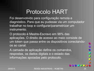 26/05/15 26REDES INDUSTRIAIS - RCBETINI26/05/15 26REDES INDUSTRIAIS - RCBETINI
Protocolo HART
Foi desenvolvido para configuração remota e
diagnóstico. Para que eu pudesse via um computador
trabalhar no loop e configurar/parametrizar um
instrumento.
O protocolo é Mestre-Escravo em 98% das
aplicações. O direito de acesso ao meio consiste de
um token que passa entre os dispositivos conectando-
os ao canal.
A camada de aplicação define os comandos,
respostas, os dados digitais e o estado das
informações apoiadas pelo protocolo.
 