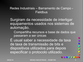 26/05/15 3REDES INDUSTRIAIS - RCBETINI26/05/15 3REDES INDUSTRIAIS - RCBETINI
Redes Industriais – Barramento de Campo -
Fieldbus
Surgiram da necessidade de interligar
equipamentos usados nos sistemas de
automação.
Compartilha recursos e base de dados que
passaram a ser únicas
É usual saber a necessidade da taxa
de taxa de transmissão de bits e
dispositivos utilizados para depois
especificar o protocolo utilizado.
 