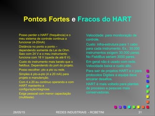 26/05/15 31REDES INDUSTRIAIS - RCBETINI26/05/15 31REDES INDUSTRIAIS - RCBETINI
Pontos Fortes e Fracos do HART
Posso perder o HART (frequência) e o
meu sistema de controle continua a
funcionar (4-20mA)
Distância no ponto a ponto –
dependendo somente da Lei de Ohm.
Saio com 24 V e o meu instrumento
funciona com 18 V (queda de até 6 V).
Custo do instrumento mais barato que o
fieldbus. Dependendo do port do projeto.
Posso escolher: pto a pto ou rede.
Simples é pto-a-pto (4 a 20 mA) para
projeto e manutenção.
Com 4 a 20 eu continuo operando e com
HART mantenho a
configuração/diagnose.
Exige pessoal com menor capacitação
(multiteste)
Velocidade: para monitoração de
controle.
Custo: infra-estrutura para 1 cabo
para cada instrumento. Ex.: 30.000
instrumentos exigem 30.000 pares.
No FieldBus seriam 3000 pares.
Em geral não é usado com rede.
Velocidade baixa e custo alto.
Para sair de projetos HART e ir para
protocolos Digitais a equipe deve
encarar desafios.
HART é mais voltado para plantas
de processo e pessoas mais
conservadoras.
 