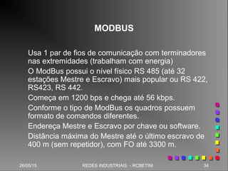 26/05/15 34REDES INDUSTRIAIS - RCBETINI26/05/15 34REDES INDUSTRIAIS - RCBETINI
MODBUS
Usa 1 par de fios de comunicação com terminadores
nas extremidades (trabalham com energia)
O ModBus possui o nível físico RS 485 (até 32
estações Mestre e Escravo) mais popular ou RS 422,
RS423, RS 442.
Começa em 1200 bps e chega até 56 kbps.
Conforme o tipo de ModBus os quadros possuem
formato de comandos diferentes.
Endereça Mestre e Escravo por chave ou software.
Distância máxima do Mestre até o último escravo de
400 m (sem repetidor), com FO até 3300 m.
 