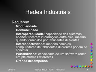 26/05/15 4REDES INDUSTRIAIS - RCBETINI26/05/15 4REDES INDUSTRIAIS - RCBETINI
Redes Industriais
Requerem
Modularidade
Confiabilidade
Interoperabilidade: capacidade dos sistemas
abertos trocarem informações entre eles, mesmo
quando fornecidos por fabricantes diferentes.
Interconectividade: maneira como os
computadores de fabricantes diferentes podem se
conectar.
Portabilidade: capacidade de um software rodar
em plataformas diferentes.
Grande desempenho
 