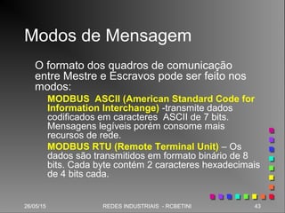 26/05/15 43REDES INDUSTRIAIS - RCBETINI26/05/15 43REDES INDUSTRIAIS - RCBETINI
Modos de Mensagem
O formato dos quadros de comunicação
entre Mestre e Escravos pode ser feito nos
modos:
MODBUS ASCII (American Standard Code for
Information Interchange) -transmite dados
codificados em caracteres ASCII de 7 bits.
Mensagens legíveis porém consome mais
recursos de rede.
MODBUS RTU (Remote Terminal Unit) – Os
dados são transmitidos em formato binário de 8
bits. Cada byte contém 2 caracteres hexadecimais
de 4 bits cada.
 