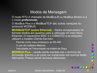 26/05/15 45REDES INDUSTRIAIS - RCBETINI26/05/15 45REDES INDUSTRIAIS - RCBETINI
Modos de Mensagem
O modo RTU é chamado de ModBus-B ou ModBus Binário e é
o modo preferencial.
O ModBus Plus e o ModBus/TCP são outras variações do
protocolo MODBUS.
MODBUS/TCP (sobre Ethernet) – Dados encapsulados no
formato binário em quadros para a utilização do meio físico
Ethernet. O mecanismo MAC é o CSMA/CD e as estações
utilizam o modelo Cliente-Servidor.
Permite muito mais endereços de RS-485
O uso de múltiplos Mestres
Velocidade de Transmissão na ordem de Gbps.
MODBUS Plus – versão ainda mantida sob o domínio da
Schneider Electric e só pode ser implantada sob licença deste
fabricante. Possui vários recursos adicionais.
 