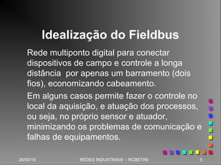 26/05/15 5REDES INDUSTRIAIS - RCBETINI26/05/15 5REDES INDUSTRIAIS - RCBETINI
Idealização do Fieldbus
Rede multiponto digital para conectar
dispositivos de campo e controle a longa
distância por apenas um barramento (dois
fios), economizando cabeamento.
Em alguns casos permite fazer o controle no
local da aquisição, e atuação dos processos,
ou seja, no próprio sensor e atuador,
minimizando os problemas de comunicação e
falhas de equipamentos.
 