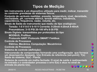 26/05/15 58REDES INDUSTRIAIS - RCBETINI
Tipos de Medição
Um instrumento é um dispositivo utilizado para medir, indicar, transmitir
ou controlar grandezas de sistemas físicos.
Conjunto de variáveis medidas: pressão, temperatura, nível, densidade,
viscosidade, pH, corrente elétrica, tensão elétrica, indutância,
capacitância, frequência, vazão, volume, etc.
Sinais de Saída do instrumento que mediu do tipo analógicos:
Tensão: 1-5 V 0-5 V 0-10 V Corrente: 0-20mA 4-20mA 8-40mA
Pneumáticos: 3-15 PSI 20-100 kPa 6-30 PSI
Sinais Digitais: transmitidos por protocolos do tipo
MODBUS, Profibus
Protocolo HART Protocolo SMART Fieldbus
Controle de Processos
Elétrica, Mecânica, Computação: Mecatrônica
Controle de Processos
Sistema de controle (definição):
Interconexão de componentes formando uma configuração que fornece
um desempenho desejado. U(s) Entrada de referência (set-point); Y(s)
Saída do sistema; G(s) - Planta.
Sistema de controle em malha fechada: O sinal de saída é realimentado
na entrada e o controlador processa o erro E(s) e atua no sinal de
entrada da planta U(s).
 