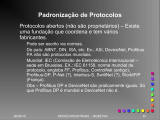 26/05/15 61REDES INDUSTRIAIS - RCBETINI
Padronização de Protocolos
Protocolos abertos (não são proprietários) – Existe
uma fundação que coordena e tem vários
fabricantes.
Pode ser escrito via normas.
De país: ABNT, DIN, ISA, etc. Ex.: ASi, DeviceNet, Profibus
PA não são protocolos mundiais.
Mundial: IEC (Comissão de Eletrotécnica Internacional –
sede em Bruxelas. EX.: IEC 61158, norma mundial de
protocolo, engloba FF, Profibus, ControlNet (antigo),
Profibus-DP, P-Net (?), Interbus-S, SwiltNet (?), WorldFIP
(França).
Obs – Profibus DP e DeviceNet são praticamente iguais. Só
que Profibus DP é mundial e DeviceNet não é.
 