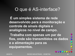 26/05/15 66REDES INDUSTRIAIS - RCBETINI
O que é AS-interface?
É um simples sistema de rede
desenvolvido para a monitoração e
controle de sinais digitais e
analógicos no nível de campo.
Trabalha com apenas um par de
fios, onde são transmitidos os dados
e a alimentação para os
equipamentos.
 