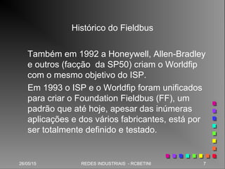 26/05/15 7REDES INDUSTRIAIS - RCBETINI26/05/15 7REDES INDUSTRIAIS - RCBETINI
Histórico do Fieldbus
Também em 1992 a Honeywell, Allen-Bradley
e outros (facção da SP50) criam o Worldfip
com o mesmo objetivo do ISP.
Em 1993 o ISP e o Worldfip foram unificados
para criar o Foundation Fieldbus (FF), um
padrão que até hoje, apesar das inúmeras
aplicações e dos vários fabricantes, está por
ser totalmente definido e testado.
 