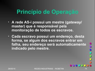 26/05/15 74REDES INDUSTRIAIS - RCBETINI
Princípio de Operação
• A rede AS-i possui um mestre (gateway/
master) que é responsável pela
monitoração de todos os escravos.
• Cada escravo possui um endereço, desta
forma, se algum dos escravos entrar em
falha, seu endereço será automaticamente
indicado pelo mestre.
 