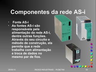 26/05/15 83REDES INDUSTRIAIS - RCBETINI
Componentes da rede AS-i
• Fonte AS-i
• As fontes AS-i são
responsáveis pela
alimentação da rede AS-i,
dentre outras funções.
Através do seu circuito e
método de construção, ela
permite que a rede
trabalhe com alimentação
e troca de dados no
mesmo par de fios.
 