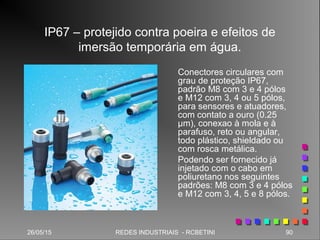 26/05/15 90REDES INDUSTRIAIS - RCBETINI
IP67 – protejido contra poeira e efeitos de
imersão temporária em água.
Conectores circulares com
grau de proteção IP67,
padrão M8 com 3 e 4 pólos
e M12 com 3, 4 ou 5 pólos,
para sensores e atuadores,
com contato a ouro (0.25
µm), conexao à mola e à
parafuso, reto ou angular,
todo plástico, shieldado ou
com rosca metálica.
Podendo ser fornecido já
injetado com o cabo em
poliuretano nos seguintes
padrões: M8 com 3 e 4 pólos
e M12 com 3, 4, 5 e 8 pólos.
 