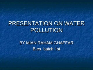 PRESENTATION ON WATER
      POLLUTION

   BY MIAN RAHAM GHAFFAR
         B,es batch 1st
 