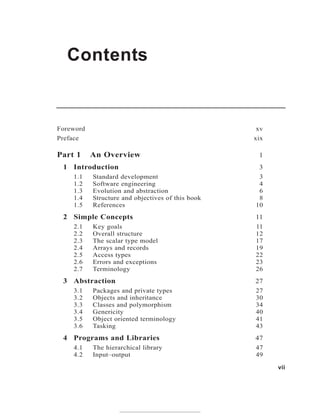 Contents
vii
Foreword xv
Preface xix
Part 1 An Overview 1
1 Introduction 3
1.1 Standard development 3
1.2 Software engineering 4
1.3 Evolution and abstraction 6
1.4 Structure and objectives of this book 8
1.5 References 10
2 Simple Concepts 11
2.1 Key goals 11
2.2 Overall structure 12
2.3 The scalar type model 17
2.4 Arrays and records 19
2.5 Access types 22
2.6 Errors and exceptions 23
2.7 Terminology 26
3 Abstraction 27
3.1 Packages and private types 27
3.2 Objects and inheritance 30
3.3 Classes and polymorphism 34
3.4 Genericity 40
3.5 Object oriented terminology 41
3.6 Tasking 43
4 Programs and Libraries 47
4.1 The hierarchical library 47
4.2 Input–output 49
 