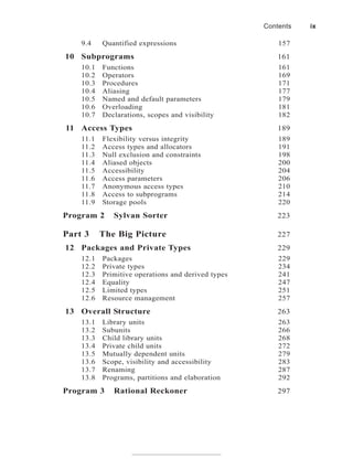 9.4 Quantified expressions 157
10 Subprograms 161
10.1 Functions 161
10.2 Operators 169
10.3 Procedures 171
10.4 Aliasing 177
10.5 Named and default parameters 179
10.6 Overloading 181
10.7 Declarations, scopes and visibility 182
11 Access Types 189
11.1 Flexibility versus integrity 189
11.2 Access types and allocators 191
11.3 Null exclusion and constraints 198
11.4 Aliased objects 200
11.5 Accessibility 204
11.6 Access parameters 206
11.7 Anonymous access types 210
11.8 Access to subprograms 214
11.9 Storage pools 220
Program 2 Sylvan Sorter 223
Part 3 The Big Picture 227
12 Packages and Private Types 229
12.1 Packages 229
12.2 Private types 234
12.3 Primitive operations and derived types 241
12.4 Equality 247
12.5 Limited types 251
12.6 Resource management 257
13 Overall Structure 263
13.1 Library units 263
13.2 Subunits 266
13.3 Child library units 268
13.4 Private child units 272
13.5 Mutually dependent units 279
13.6 Scope, visibility and accessibility 283
13.7 Renaming 287
13.8 Programs, partitions and elaboration 292
Program 3 Rational Reckoner 297
Contents ix
 