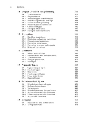 14 Object Oriented Programming 301
14.1 Type extension 301
14.2 Polymorphism 307
14.3 Abstract types and interfaces 315
14.4 Primitive operations and tags 318
14.5 Views and redispatching 328
14.6 Private types and extensions 334
14.7 Controlled types 342
14.8 Multiple inheritance 347
14.9 Multiple implementations 353
15 Exceptions 361
15.1 Handling exceptions 361
15.2 Declaring and raising exceptions 364
15.3 Checking and exceptions 370
15.4 Exception occurrences 372
15.5 Exception pragmas and aspects 376
15.6 Scope of exceptions 381
16 Contracts 385
16.1 Aspect specifictions 385
16.2 Preconditions and postconditions 388
16.3 Type invariants 399
16.4 Subtype predicates 405
16.5 Messages 413
17 Numeric Types 417
17.1 Signed integer types 417
17.2 Modular types 423
17.3 Real types 425
17.4 Floating point types 427
17.5 Fixed point types 430
17.6 Decimal types 436
18 Parameterized Types 439
18.1 Discriminated record types 439
18.2 Default discriminants 443
18.3 Variant parts 449
18.4 Discriminants and derived types 453
18.5 Access types and discriminants 456
18.6 Private types and discriminants 463
18.7 Access discriminants 465
19 Generics 469
19.1 Declarations and instantiations 469
19.2 Type parameters 475
x Contents
 