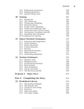 19.3 Subprogram parameters 485
19.4 Package parameters 492
19.5 Generic library units 498
20 Tasking 501
20.1 Parallelism 501
20.2 The rendezvous 503
20.3 Timing and scheduling 508
20.4 Protected objects 513
20.5 Simple select statements 521
20.6 Timed and conditional calls 524
20.7 Concurrent types and activation 527
20.8 Termination, exceptions and ATC 534
20.9 Signalling and scheduling 540
20.10 Summary of structure 546
21 Object Oriented Techniques 551
21.1 Extension and composition 551
21.2 Using interfaces 554
21.3 Mixin inheritance 560
21.4 Linked structures 562
21.5 Iterators 565
21.6 Generalized iteration 570
21.7 Object factories 577
21.8 Controlling abstraction 581
22 Tasking Techniques 587
22.1 Dynamic tasks 587
22.2 Multiprocessors 590
22.3 Synchronized interfaces 598
22.4 Discriminants 609
22.5 Task termination 614
22.6 Clocks and timers 617
22.7 The Ravenscar profile 626
Program 4 Super Sieve 627
Part 4 Completing the Story 631
23 Predefined Library 633
23.1 The package Standard 633
23.2 The package Ada 637
23.3 Characters and strings 640
23.4 Numerics 659
23.5 Input and output 663
23.6 Text input–output 669
Contents xi
 