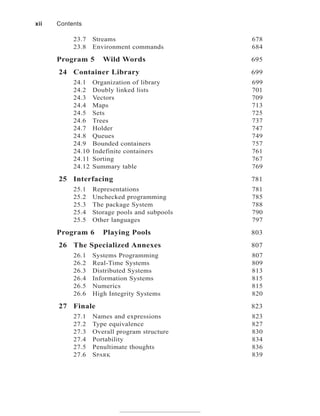23.7 Streams 678
23.8 Environment commands 684
Program 5 Wild Words 695
24 Container Library 699
24.1 Organization of library 699
24.2 Doubly linked lists 701
24.3 Vectors 709
24.4 Maps 713
24.5 Sets 725
24.6 Trees 737
24.7 Holder 747
24.8 Queues 749
24.9 Bounded containers 757
24.10 Indefinite containers 761
24.11 Sorting 767
24.12 Summary table 769
25 Interfacing 781
25.1 Representations 781
25.2 Unchecked programming 785
25.3 The package System 788
25.4 Storage pools and subpools 790
25.5 Other languages 797
Program 6 Playing Pools 803
26 The Specialized Annexes 807
26.1 Systems Programming 807
26.2 Real-Time Systems 809
26.3 Distributed Systems 813
26.4 Information Systems 815
26.5 Numerics 815
26.6 High Integrity Systems 820
27 Finale 823
27.1 Names and expressions 823
27.2 Type equivalence 827
27.3 Overall program structure 830
27.4 Portability 834
27.5 Penultimate thoughts 836
27.6 SPARK 839
xii Contents
 