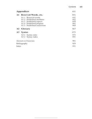 Appendices 851
A1 Reserved Words, etc. 851
A1.1 Reserved words 851
A1.2 Predefined attributes 852
A1.3 Predefined aspects 859
A1.4 Predefined pragmas 862
A1.5 Predefined restrictions 864
A2 Glossary 867
A3 Syntax 873
A3.1 Syntax rules 873
A3.2 Syntax index 891
Answers to Exercises 901
Bibliography 929
Index 931
Contents xiii
 