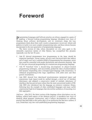 Foreword
xv
Programming Languages and Software practice are always engaged in a game of
leapfrog: a forward looking programming language introduces new ways of
thinking about software development, and its constructs shape the way
programmers think about their craft; creative programmers invent new idioms and
patterns to tackle ever more complex programming tasks, and these idioms become
incorporated in the next generation of programming languages.
The latest version of Ada, whose description we owe once again to the
inimitable expository talents of John Barnes, has exemplified this dynamic
repeatedly over the last 30 years.
• Ada 83 showed programmers how programming in the large should be
organized (packages, strong typing, privacy) and convinced them that indices
out of range were not a common pitfall of programming but elementary errors
that could be controlled with proper declarations and constraint checking. Ada
83 also put concurrent programming in a mainstream programming language.
• Ada 95 benefited from a decade-long development in object-oriented
programming techniques, and successfully grafted the ideas of polymorphism
and dynamic dispatching onto a strongly-typed language with concurrency. It
enhanced programming-in-the large capabilities with child units and their
generic incarnations.
• Ada 2005 showed how data-based synchronization (protected types) and
concurrency (task types) could be unified through a novel use of interface
inheritance, and adopted a conservative model of multiple inheritance of
interfaces that has proved more robust than the more unrestricted models of MI.
Ada 2005 also introduced into the language an extensive container library,
following here the example of other established languages and many earlier
experimental high-level languages that showed the usefulness of reasoning over
data aggregates.
And now – Ada 2012, the latest version of the language whose description you are
holding, reflects both aspects of this dialectic process: it introduces new ways of
thinking about program construction, and it reflects developments in software
practice that hark back to the earlier days of our profession but that have seldom, if
ever, found their way into well-established programming languages.
 