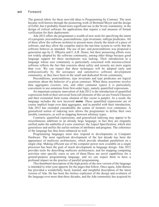 The general rubric for these new/old ideas is Programming by Contract. The term
became well-known through the pioneering work of Bertrand Meyer and the design
of Eiffel, but it probably found more significant use in the SPARK community, in the
design of critical software for applications that require a real measure of formal
verification for their deployment.
Ada 2012 offers the programmer a wealth of new tools for specifying the intent
of a program: preconditions, postconditions, type invariants, subtype predicates. All
of these allow the software architect to present more clearly the intent of a piece of
software, and they allow the compiler and/or the run-time system to verify that the
software behaves as intended. The use of pre- and postconditions was proposed a
generation ago by E. DIkjstra and C.A.R .Hoare, but their pioneering efforts were
not widely adopted by the software community, among other things because good
language support for these mechanisms was lacking. Their introduction in a
language whose user community is particularly concerned with mission-critical
software reflects the fact that concerns about safety and security are more urgent
than ever. We can expect that these techniques will be adopted early and
enthusiastically by the aerospace and automotive software development
community, as they have been in the small and dedicated SPARK community.
Preconditions, postconditions, type invariants and type predicates are logical
assertions about the behavior of a given construct. When these assertions involve
data aggregates (vectors, sets, and other container types) it is particularly
convenient to use notations from first-order logic, namely quantified expressions.
An important syntactic innovation of Ada 2012 is the introduction of quantified
expressions both in their universal form (all elements of this set are French Cheeses)
and their existential form (some element of this vector is purple). As a result, the
language includes the new keyword some. These quantified expressions are of
course implicit loops over data aggregates, and in parallel with their introduction,
Ada 2012 has extended considerably the syntax of iterators over containers. A
generalized notion of indexing now allows the programmer to define their own
iterable constructs, as well as mapping between arbitrary types.
Contracts, quantified expressions, and generalized indexing may appear to be
miscellaneous additions to an already large language; in fact they are elegantly
unified under the umbrella of a new construct: the Aspect Specification, which also
generalizes and unifies the earlier notions of attributes and pragmas. The coherence
of the language has thus been enhanced as well.
Programming languages must also respond to developments in Computer
Hardware. The most significant development of the last decade has been the
appearance of multicore architectures, which provide abundant parallelism on a
single chip. Making efficient use of the computer power now available on a single
processor has been the goal of much development in language design. Ada 2012
provides tools for describing multicore architectures, and for mapping computing
activities onto specific cores or sets of them.These are novel capabilities for a
general-purpose programming language, and we can expect them to have a
profound impact on the practice of parallel programming.
This thumbnail description of the high points of the new version of the language
is intended to whet your appetite for the pages that follow. Once again, John Barnes
has provided a wonderfully lucid, learned, and insightful description of the latest
version of Ada. He has been the tireless explicator of the design and evolution of
the language over more than three decades, and the Ada community has acquired its
xvi Foreword
 