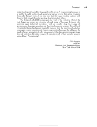 understanding and love of the language from his prose. A programming language is
a tool for thought, and most Ada users have learned how to think about programs
from John Barnes’s books. I can only hope that the widest possible audience will
learn to think straight from the exciting descriptions that follow.
The design of Ada 2012 is once again the result of the collective effort of the
Ada Rapporteur group, an extremely talented group of language designers who
combine deep industrial experience with an equally deep knowledge of
programming language semantics and theoretical computer science. The ARG, of
which John Barnes has been an invaluable member from the inception of Ada, has
once again created a modern and elegant programming language that addresses the
needs of a new generation of software designers. It has been an enormous privilege
to work with them. I trust the reader will enjoy the result of their work for years to
come. Happy Programming!
Ed Schonberg
AdaCore
Chairman, Ada Rapporteur Group
New York, March 2014
Foreword xvii
 