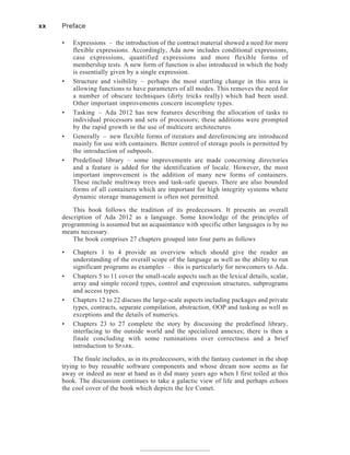 • Expressions – the introduction of the contract material showed a need for more
flexible expressions. Accordingly, Ada now includes conditional expressions,
case expressions, quantified expressions and more flexible forms of
membership tests. A new form of function is also introduced in which the body
is essentially given by a single expression.
• Structure and visibility – perhaps the most startling change in this area is
allowing functions to have parameters of all modes. This removes the need for
a number of obscure techniques (dirty tricks really) which had been used.
Other important improvements concern incomplete types.
• Tasking – Ada 2012 has new features describing the allocation of tasks to
individual processors and sets of processors; these additions were prompted
by the rapid growth in the use of multicore architectures.
• Generally – new flexible forms of iterators and dereferencing are introduced
mainly for use with containers. Better control of storage pools is permitted by
the introduction of subpools.
• Predefined library – some improvements are made concerning directories
and a feature is added for the identification of locale. However, the most
important improvement is the addition of many new forms of containers.
These include multiway trees and task-safe queues. There are also bounded
forms of all containers which are important for high integrity systems where
dynamic storage management is often not permitted.
This book follows the tradition of its predecessors. It presents an overall
description of Ada 2012 as a language. Some knowledge of the principles of
programming is assumed but an acquaintance with specific other languages is by no
means necessary.
The book comprises 27 chapters grouped into four parts as follows
• Chapters 1 to 4 provide an overview which should give the reader an
understanding of the overall scope of the language as well as the ability to run
significant programs as examples – this is particularly for newcomers to Ada.
• Chapters 5 to 11 cover the small-scale aspects such as the lexical details, scalar,
array and simple record types, control and expression structures, subprograms
and access types.
• Chapters 12 to 22 discuss the large-scale aspects including packages and private
types, contracts, separate compilation, abstraction, OOP and tasking as well as
exceptions and the details of numerics.
• Chapters 23 to 27 complete the story by discussing the predefined library,
interfacing to the outside world and the specialized annexes; there is then a
finale concluding with some ruminations over correctness and a brief
introduction to SPARK.
The finale includes, as in its predecessors, with the fantasy customer in the shop
trying to buy reusable software components and whose dream now seems as far
away or indeed as near at hand as it did many years ago when I first toiled at this
book. The discussion continues to take a galactic view of life and perhaps echoes
the cool cover of the book which depicts the Ice Comet.
xx Preface
 