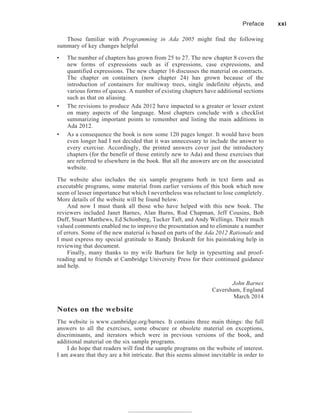 Those familiar with Programming in Ada 2005 might find the following
summary of key changes helpful
• The number of chapters has grown from 25 to 27. The new chapter 8 covers the
new forms of expressions such as if expressions, case expressions, and
quantified expressions. The new chapter 16 discusses the material on contracts.
The chapter on containers (now chapter 24) has grown because of the
introduction of containers for multiway trees, single indefinite objects, and
various forms of queues. A number of existing chapters have additional sections
such as that on aliasing.
• The revisions to produce Ada 2012 have impacted to a greater or lesser extent
on many aspects of the language. Most chapters conclude with a checklist
summarizing important points to remember and listing the main additions in
Ada 2012.
• As a consequence the book is now some 120 pages longer. It would have been
even longer had I not decided that it was unnecessary to include the answer to
every exercise. Accordingly, the printed answers cover just the introductory
chapters (for the benefit of those entirely new to Ada) and those exercises that
are referred to elsewhere in the book. But all the answers are on the associated
website.
The website also includes the six sample programs both in text form and as
executable programs, some material from earlier versions of this book which now
seem of lesser importance but which I nevertheless was reluctant to lose completely.
More details of the website will be found below.
And now I must thank all those who have helped with this new book. The
reviewers included Janet Barnes, Alan Burns, Rod Chapman, Jeff Cousins, Bob
Duff, Stuart Matthews, Ed Schonberg, Tucker Taft, and Andy Wellings. Their much
valued comments enabled me to improve the presentation and to eliminate a number
of errors. Some of the new material is based on parts of the Ada 2012 Rationale and
I must express my special gratitude to Randy Brukardt for his painstaking help in
reviewing that document.
Finally, many thanks to my wife Barbara for help in typesetting and proof-
reading and to friends at Cambridge University Press for their continued guidance
and help.
John Barnes
Caversham, England
March 2014
Notes on the website
The website is www.cambridge.org/barnes. It contains three main things: the full
answers to all the exercises, some obscure or obsolete material on exceptions,
discriminants, and iterators which were in previous versions of the book, and
additional material on the six sample programs.
I do hope that readers will find the sample programs on the website of interest.
I am aware that they are a bit intricate. But this seems almost inevitable in order to
Preface xxi
 