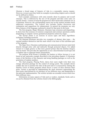 illustrate a broad range of features of Ada in a reasonably concise manner.
However, in most cases they build on examples in preceding chapters and so should
not be difficult to follow.
Each example commences with some remarks about its purpose and overall
structure. This is followed by the text of the program and then some notes on
specific details. A desire to keep the program text short means that comments are at
a minimum. However, the corresponding source text on the website includes much
additional commentary. The website also includes further discussion and
explanation and suggestions for enhancement. In general the programs use only
those features of the language explained in detail by that point in the book.
The first program, Magic Moments, illustrates type extension and dispatching.
It shows how the existence of common components and common operations enable
dispatching to compute various geometrical properties almost by magic.
The Sylvan Sorter is an exercise in access types and basic algorithmic
techniques including recursion.
The Rational Reckoner provides two examples of abstract data types – the
rational numbers themselves and the stack which is the basis of the calculator part
of the program.
The Super Sieve illustrates multitasking and communication between tasks both
directly through entry calls and indirectly through protected objects. For added
interest it is made generic so that more general primes than the familiar integers
may be found. This provides the opportunity to use a discriminated record type and
a modular type to represent binary polynomials.
The program Wild Words is probably the hardest to follow because it is not
based on any particular example described in the preceding chapters. It illustrates
many of the facilities of the character and string handling packages as well as the
generation of random numbers.
The final program, Playing Pools, shows how users might write their own
storage allocation package for the control of storage pools. The example shown
enables the user to monitor the state of the pool and it is exercised by running the
familiar Tower of Hanoi program which moves a tower of discs between three
poles. Variety is provided by implementing the stack structures representing the
three poles (and defined by an interface) in two different ways and dispatching to
the particular implementation. The website includes an extended version which uses
three different ways.
Information on many aspects of Ada such as vendors, standards, books and so
on can be obtained from the websites listed in the Bibliography.
xxii Preface
 