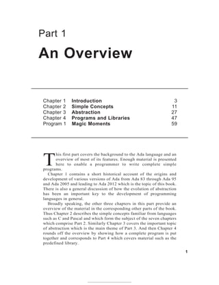 Part 1
T
his first part covers the background to the Ada language and an
overview of most of its features. Enough material is presented
here to enable a programmer to write complete simple
programs.
Chapter 1 contains a short historical account of the origins and
development of various versions of Ada from Ada 83 through Ada 95
and Ada 2005 and leading to Ada 2012 which is the topic of this book.
There is also a general discussion of how the evolution of abstraction
has been an important key to the development of programming
languages in general.
Broadly speaking, the other three chapters in this part provide an
overview of the material in the corresponding other parts of the book.
Thus Chapter 2 describes the simple concepts familiar from languages
such as C and Pascal and which form the subject of the seven chapters
which comprise Part 2. Similarly Chapter 3 covers the important topic
of abstraction which is the main theme of Part 3. And then Chapter 4
rounds off the overview by showing how a complete program is put
together and corresponds to Part 4 which covers material such as the
predefined library.
An Overview
1
Chapter 1 Introduction 3
Chapter 2 Simple Concepts 11
Chapter 3 Abstraction 27
Chapter 4 Programs and Libraries 47
Program 1 Magic Moments 59
 